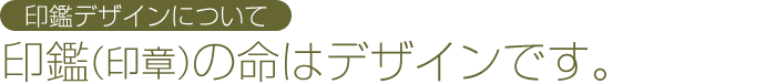 印鑑デザインについて：印鑑（印章）の命はデザインです。