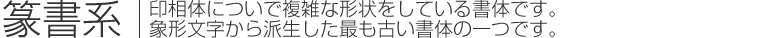 篆書系｜印相体についで複雑な形状をしている書体です。象形文字から派生した最も古い書体の一つです。