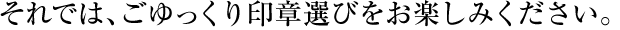 それでは、ごゆっくり印鑑選びをお楽しみください